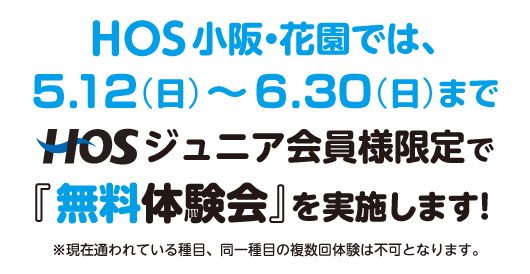 HOS 小阪・花園では、5/12（日）〜6月30日（日）まで、HOSジュニア会員様限定で『無料体験会』を実施します！ ※現在通われている種目、同一種目の体験は不可となります。